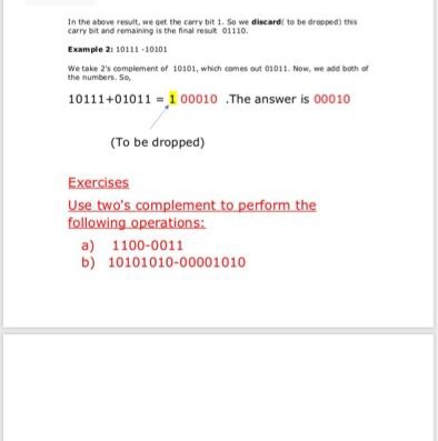 In the above result, we get the carry bit 1. So we discard to be dropped) this
carry bit and remaining is the final resut 01110.
Example 21 10111 -10101
We take 2's complement of 10101, which comes out 01011. Now, we add both of
the numbers. So,
10111+01011 = 1 00010 .The answer is 00010
(To be dropped)
Exercises
Use two's complement to perform the
following operations:
a) 1100-0011
b) 10101010-00001010
