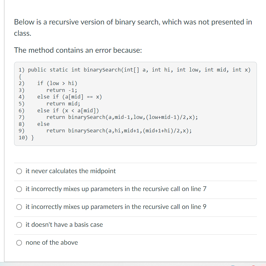 Below is a recursive version of binary search, which was not presented in
class.
The method contains an error because:
1) public static int binarySearch(int[] a, int hi, int low, int mid, int x)
{
2)
3)
4)
5)
6)
if (low > hi)
return -1;
else if (a[mid] == x)
return mid;
else if (x < a[mid])
return binarysearch(a,mid-1, low, (low+mid-1)/2,x);
3%3D
8)
9)
10) }
else
return binarysearch(a, hi,mid+1, (mid+1+hi)/2,x);
O it never calculates the midpoint
O it incorrectly mixes up parameters in the recursive call on line 7
O it incorrectly mixes up parameters in the recursive call on line 9
O it doesn't have a basis case
O none of the above
