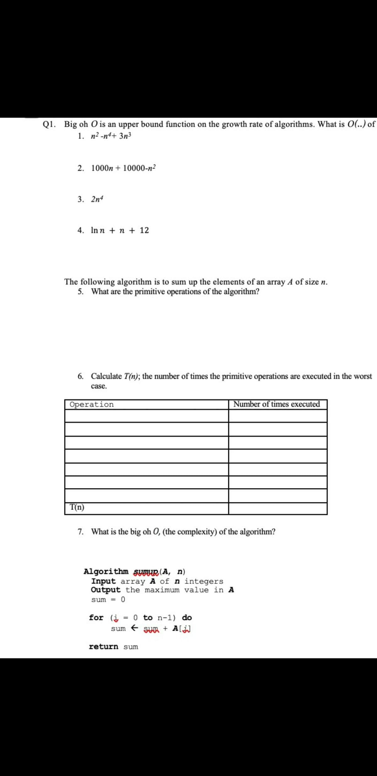 Q1. Big oh O is an upper bound function on the growth rate of algorithms. What is O(..) of
1. n2 -n4+ 3n3
2. 1000n + 10000-n2
3. 2n4
4. Inn + n + 12
The following algorithm is to sum up the elements of an array A of size n.
5. What are the primitive operations of the algorithm?
6. Calculate T(n); the number of times the primitive operations are executed in the worst
case.
Operation
Number of times executed
T(n)
7. What is the big oh O, (the complexity) of the algorithm?
Algorithm sUnuR (A, n)
Input array A of n integers
Output the maximum value in A
sum =
for (i = 0 to n-1) do
sum e sun + A[
%3D
return sum
