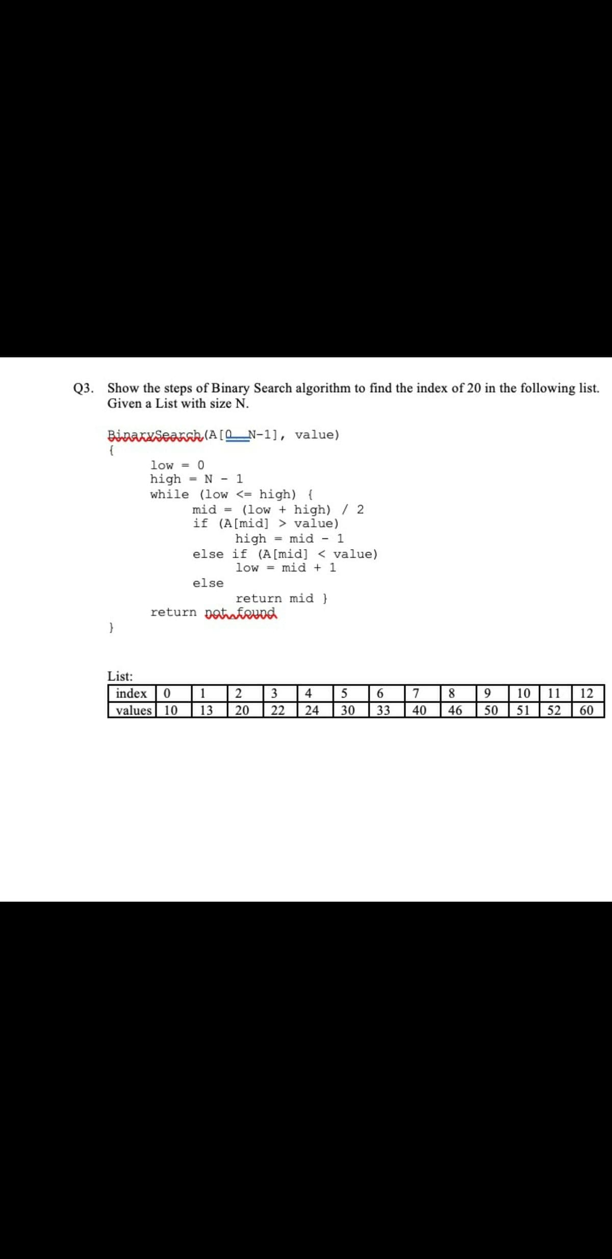 Q3. Show the steps of Binary Search algorithm to find the index of 20 in the following list.
Given a List with size N.
BinAKxSearak (A[0_N-1], value)
{
low = 0
high = N - 1
while (low <= high) {
%3!
mid =
(low + high)/ 2
if (A[mid] > value)
high
mid - 1
%3D
else if (A[mid] < value)
mid + 1
low
%3D
else
return mid }
return potaeund
}
List:
index 0 1
2
8 9
40
10 11 | 12
50 51
3
4
5
6
7
values 10
13
20
22
24
30
33
46
52
60
