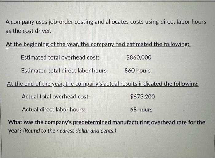 A company uses job-order costing and allocates costs using direct labor hours
as the cost driver.
At the beginning of the year, the company had estimated the following:
Estimated total overhead cost:
$860,000
Estimated total direct labor hours:
At the end of the year, the company's actual results indicated the following:
Actual total overhead cost:
860 hours
$673,200
Actual direct labor hours:
What was the company's predetermined manufacturing overhead rate for the
year? (Round to the nearest dollar and cents.)
68 hours