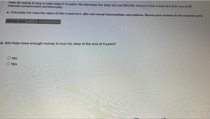 Pete Air wants to buy a used Jeep in 4 years. He estimates the Jeep will cost $17,200. Assume Pete invests $12,200 now at 8%
interest compounded semiannually.
a. Calculate the maturity value of the investment. (Do not round intermediate calculations. Round your answer to the nearest cent.)
Maturity value
b. Will Pete have enough money to buy his Jeep at the end of 4 years?
O No
O Yes