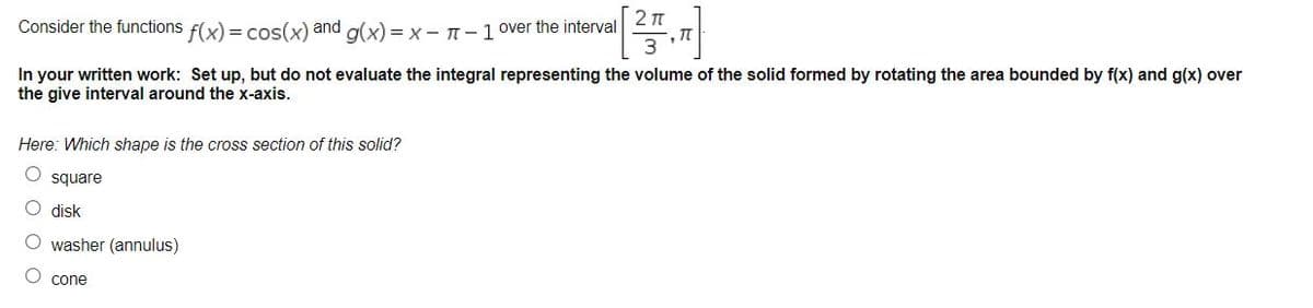 2 n
Consider the functions f(x) = cos(x) and a(x) = x- T-1 over the interval
In your written work: Set up, but do not evaluate the integral representing the volume of the solid formed by rotating the area bounded by f(x) and g(x) over
the give interval around the x-axis.
Here: Which shape is the cross section of this solid?
O square
O disk
O washer (annulus)
O cone
