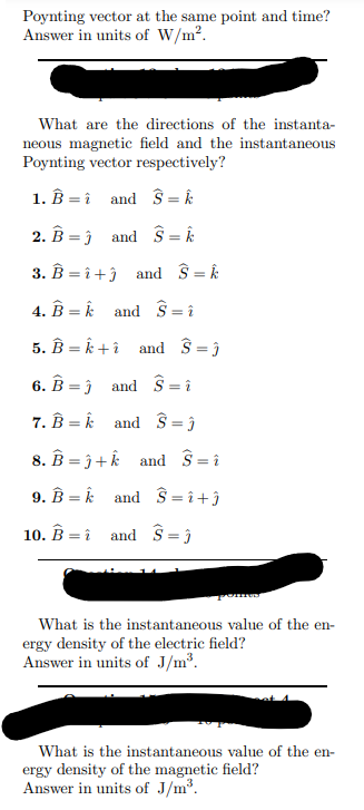 Poynting vector at the same point and time?
Answer in units of W/m².
What are the directions of the instanta-
neous magnetic field and the instantaneous
Poynting vector respectively?
1. B
and Ŝ= k
2. B
and S = k
3. B =î+3 and Ŝ= k
4. Bk and Ŝ = î
5. B=k+ and S = 3
6. B and S=î
7. Bk and S=j
=
=
8. B=3+k and S=1
9. Bk and S=î+ĵ
=
10. B and S=ĵ
What is the instantaneous value of the en-
ergy density of the electric field?
Answer in units of J/m³.
What is the instantaneous value of the en-
ergy density of the magnetic field?
Answer in units of J/m³.