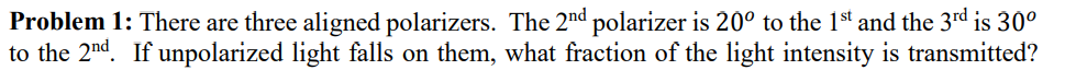 Problem 1: There are three aligned polarizers. The 2nd polarizer is 20° to the 1st and the 3rd is 30º
to the 2nd. If unpolarized light falls on them, what fraction of the light intensity is transmitted?