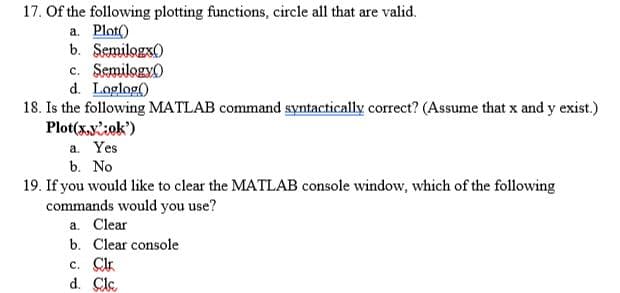 17. Of the following plotting functions, circle all that are valid.
a. Plot()
b. Semilogx)
c. Semilogy)
d. Loglog()
18. Is the following MATLAB command syntactically correct? (Assume that x and y exist.)
Plot(x,y:ok')
a. Yes
b. No
19. If you would like to clear the MATLAB console window, which of the following
commands would you use?
a. Clear
b. Clear console
c. Clr
d. Cle
