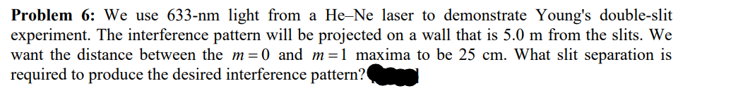 Problem 6: We use 633-nm light from a He-Ne laser to demonstrate Young's double-slit
experiment. The interference pattern will be projected on a wall that is 5.0 m from the slits. We
want the distance between the m=0 and m=1 maxima to be 25 cm. What slit separation is
required to produce the desired interference pattern?