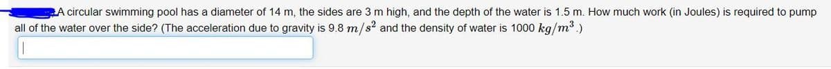**Understanding Work Required to Pump Water from a Swimming Pool**

A circular swimming pool has a diameter of 14 m, the sides are 3 m high, and the depth of the water is 1.5 m. How much work (in Joules) is required to pump all of the water over the side? (The acceleration due to gravity is \(9.8 \, \text{m/s}^2 \) and the density of water is \(1000 \, \text{kg/m}^3\)).

**Solution Steps:**

1. **Calculate the Radius of the Pool:**
   Diameter = 14 m, so Radius \( r = \frac{14}{2} = 7 \, \text{m} \).

2. **Find the Volume of Water to be Pumped:**
   The depth of water \( h = 1.5 \, \text{m} \).
   Volume \( V = \pi r^2 h \).
   Substitute \( r = 7 \, \text{m} \) and \( h = 1.5 \, \text{m} \) into the formula:
   \[
   V = \pi (7)^2 (1.5) = 73.5 \pi \, \text{m}^3.
   \]

3. **Calculate the Mass of the Water:**
   Density \( \rho = 1000 \, \text{kg/m}^3 \).
   Mass \( m = \rho \times V \).
   Substitute \( \rho = 1000 \, \text{kg/m}^3 \) and \( V = 73.5 \pi \, \text{m}^3 \):
   \[
   m = 1000 \times 73.5 \pi \, \text{kg} = 73500 \pi \, \text{kg}. 
   \]

4. **Determine the Height to Pump the Water:**
   The depth of the pool = 3 m (total height) - 1.5 m (water depth) = 1.5 m.

5. **Calculate the Work Done:**
   Work \( W = m \times g \times h \).
   Substitute \( m = 73500 \pi \, \text{kg} \), \( g = 9.8 \,