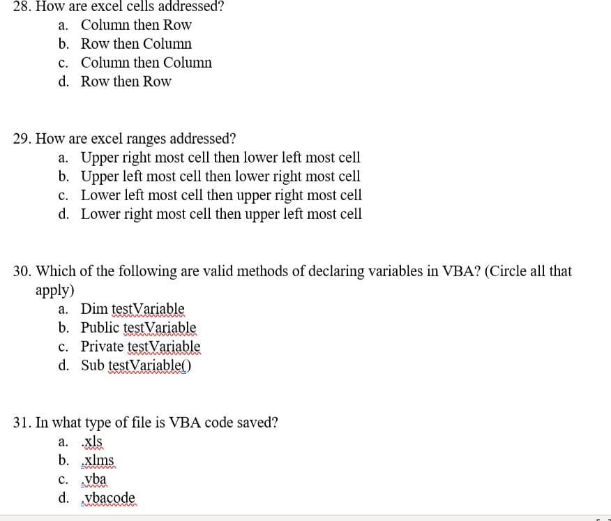 28. How are excel cells addressed?
a. Column then Row
b. Row then Column
c. Column then Column
d. Row then Row
29. How are excel ranges addressed?
a. Upper right most cell then lower left most cell
b. Upper left most cell then lower right most cell
c. Lower left most cell then upper right most cell
d. Lower right most cell then upper left most cell
30. Which of the following are valid methods of declaring variables in VBA? (Circle all that
аpply)
a. Dim testVariable
b. Public testVariable
c. Private testVariable
d. Sub testVariable()
31. In what type of file is VBA code saved?
a. xls
b. xlms
c. vba
d. vbacode
