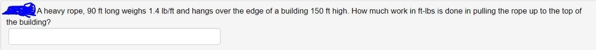 ### Work and Energy Problem: Lifting a Rope

#### Problem Statement:
A heavy rope, 90 ft long, weighs 1.4 lb/ft and hangs over the edge of a building 150 ft high. How much work in ft-lbs is done in pulling the rope up to the top of the building?

#### Explanation:
In this problem, you need to determine the amount of work required to lift a rope that is hanging off a building. The work is measured in foot-pounds (ft-lbs), a unit of energy or work in the foot-pound-second (FPS) system.

To find the work done in pulling the rope up to the top, you can integrate the weight of the rope over the distance it needs to be lifted. Given the length and weight per unit of the rope and knowing how it changes position, you can set up the appropriate integral.

Use appropriate mathematical and physics principles, such as the integration to solve the problem.

### Solution Approach:
1. **Determine the weight of the rope:**
   - Total length of the rope: 90 ft
   - Weight per foot: 1.4 lb/ft
   - Total weight = 1.4 lb/ft × 90 ft

2. **Set up the integral to calculate work:**
   - Consider a small element of rope at a height \( x \) from the top of the building.
   - Work done for an infinitesimal piece of rope: \( dW = \text{weight} \times \text{height} \)

3. **Integrate the expression:**
   - Integrate from 0 to 90 ft (the length of the rope).

### Final Calculation:
Evaluate the definite integral to find the total work done in pulling the rope to the top of the building.