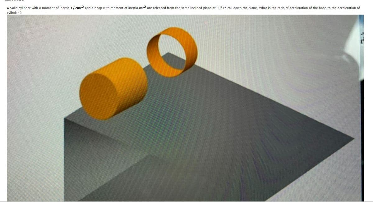 A Solid cylinder with a moment of inertia 1/2mr2 and a hoop with moment of inertia mr2 are released from the same inclined plane at 30° to roll down the plane, What is the ratio of acceleration of the hoop to the acceleration of
cylinder ?
