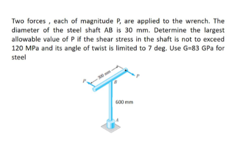 Two forces , each of magnitude P, are applied to the wrench. The
diameter of the steel shaft AB is 30 mm. Determine the largest
allowable value of P if the shear stress in the shaft is not to exceed
120 MPa and its angle of twist is limited to 7 deg. Use G=83 GPa for
steel
300 mm
600 mm
