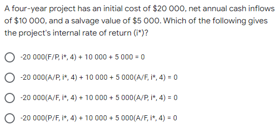 A four-year project has an initial cost of $20 000, net annual cash inflows
of $10 000, and a salvage value of $5 000. Which of the following gives
the project's internal rate of return (i*)?
-20 000(F/P, i*, 4) + 10 000 + 5 000 = 0
-20 000(A/P, i*, 4) + 10 000 + 5 000(A/F, i*, 4) = 0
-20 000(A/F, i*, 4) + 10 000 + 5 000(A/P, i*, 4) = 0
-20 000(P/F, i*, 4) + 10 000 + 5 000(A/F, i*, 4) = 0