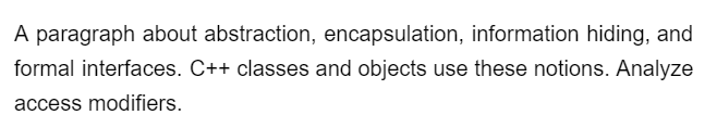 A paragraph about abstraction, encapsulation, information hiding, and
formal interfaces. C++ classes and objects use these notions. Analyze
access modifiers.