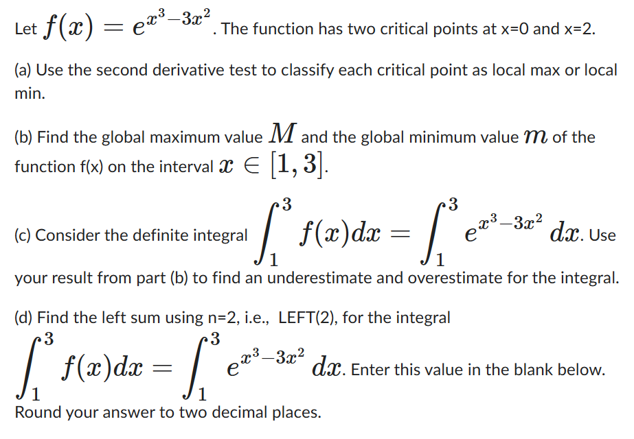 Let f(x)
. The function has two critical points at x=0 and x=2.
(a) Use the second derivative test to classify each critical point as local max or local
min.
=
ex³–3x²
(b) Find the global maximum value M and the global minimum value m of the
function f(x) on the interval ¤ € [1,3].
E
3
[³1
1
(c) Consider the definite integral
dx. Use
1
your result from part (b) to find an underestimate and overestimate for the integral.
f(x) dx =
3
(d) Find the left sum using n=2, i.e., LEFT(2), for the integral
c3
·3
[₁ ₁²e²¹
f(x) dx =
е
1
1
Round your answer to two decimal places.
x³–3x²
X3
-3x²
dx. Enter this value in the blank below.