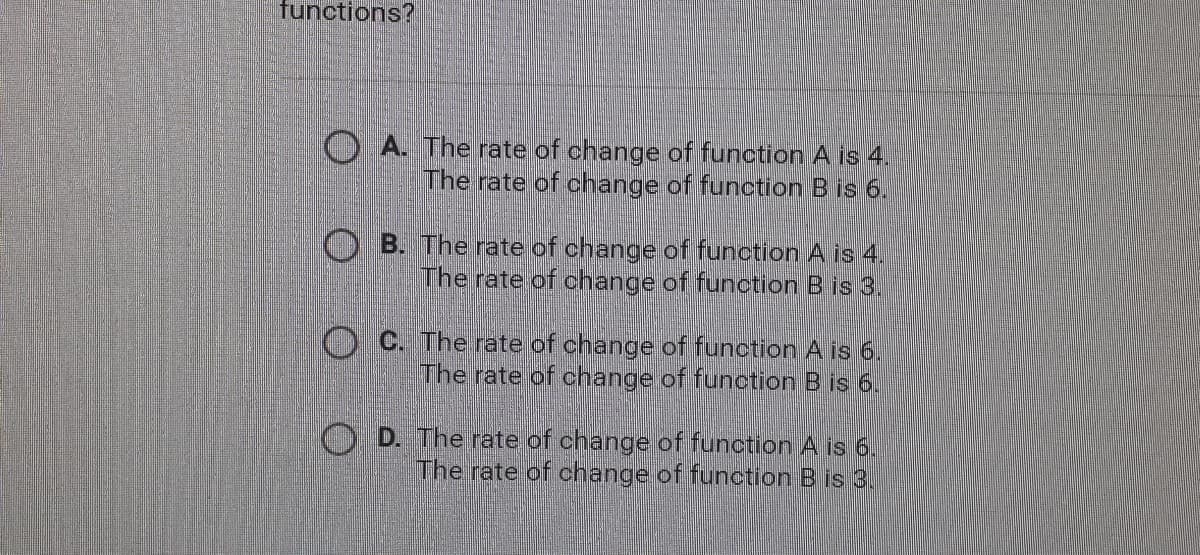 functions?
O A. The rate of change of function A is 4.
The rate of change of function B is 6.
B. The rate of change of function A is 4.
The rate of change of function B is 3.
O C. The rate of change of function A is 6.
The rate of change of function B is 6.
O D. The rate of change of function A is 6.
The rate of change of function B is 3.
