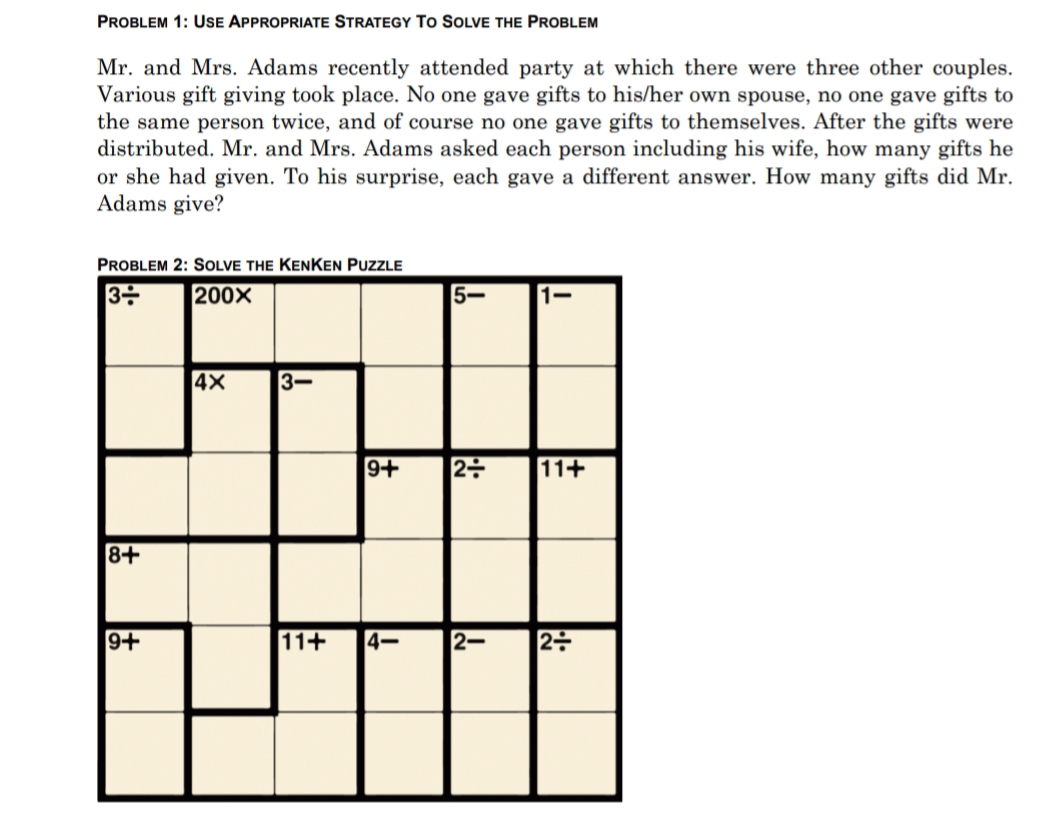 PROBLEM 1: USE APPROPRIATE STRATEGY To SOLVE THE PROBLEM
Mr. and Mrs. Adams recently attended party at which there were three other couples.
Various gift giving took place. No one gave gifts to his/her own spouse, no one gave gifts to
the same person twice, and of course no one gave gifts to themselves. After the gifts were
distributed. Mr. and Mrs. Adams asked each person including his wife, how many gifts he
or she had given. To his surprise, each gave a different answer. How many gifts did Mr.
Adams give?
PROBLEM 2: SOLVE THE KENKEN PuzzLE
200X
5-
1-
4X
3-
9+
11+
8+
9+
11+
4-
2-
