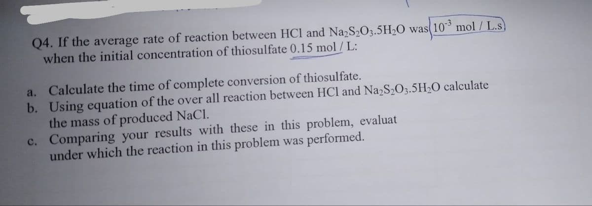 Q4. If the average rate of reaction between HCl and Na2S2O3.5H2O was 10 mol / L.s)
when the initial concentration of thiosulfate 0.15 mol / L:
a. Calculate the time of complete conversion of thiosulfate.
b. Using equation of the over all reaction between HCl and Na2S2O3.5H20 calculate
the mass of produced NaCl.
c. Comparing your results with these in this problem, evaluat
under which the reaction in this problem was performed.
