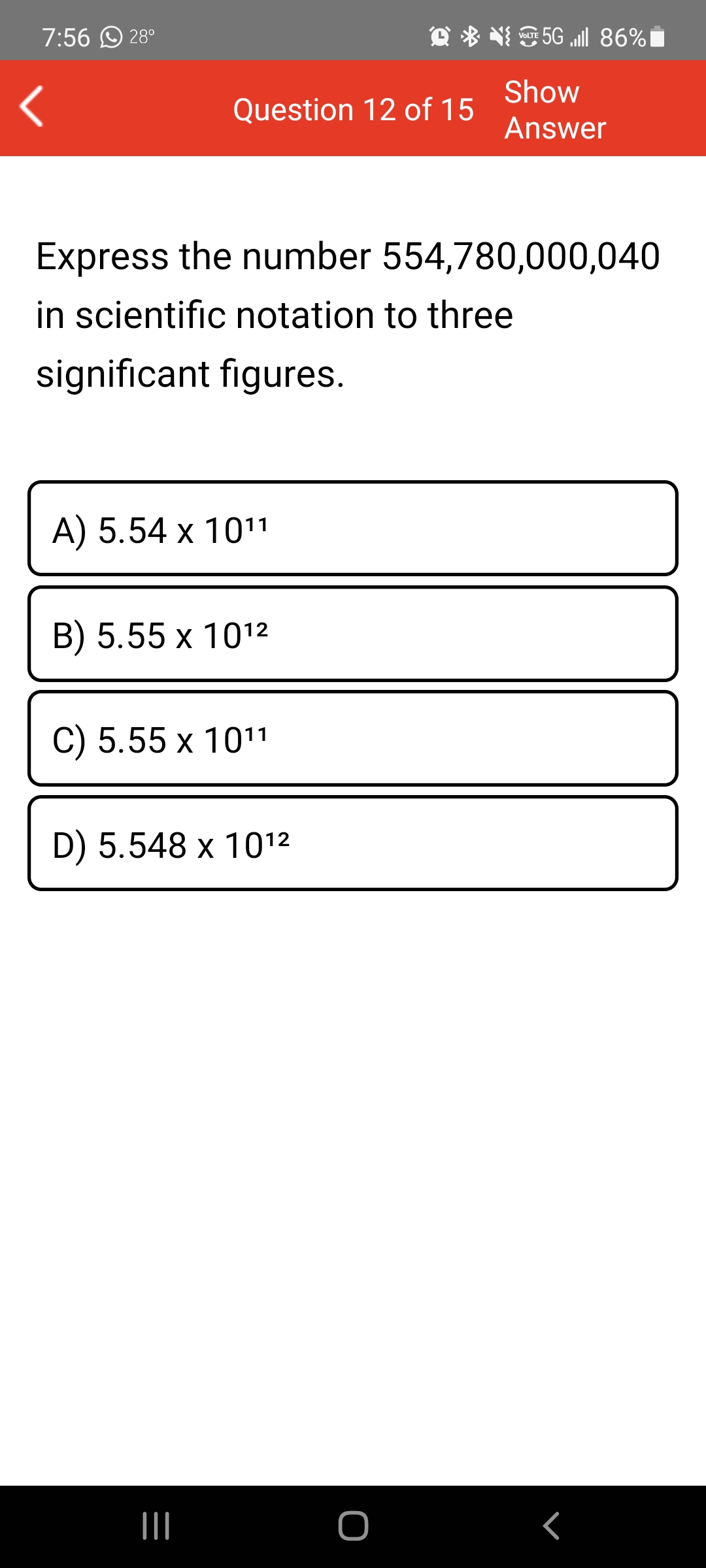 7:56 O 28°
5G „ill 86%i
VOLTE
Show
Question 12 of 15
Answer
Express the number 554,780,000,040
in scientific notation to three
significant figures.
A) 5.54 x 1011
B) 5.55 x 1012
C) 5.55 x 1011
D) 5.548 x 1012
