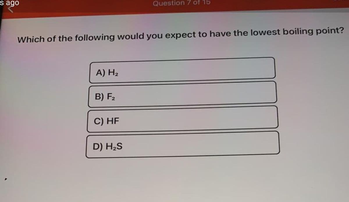 s ago
Question 7 of 15
Which of the following would you expect to have the lowest boiling point?
A) H2
B) F2
C) HF
D) H2S
