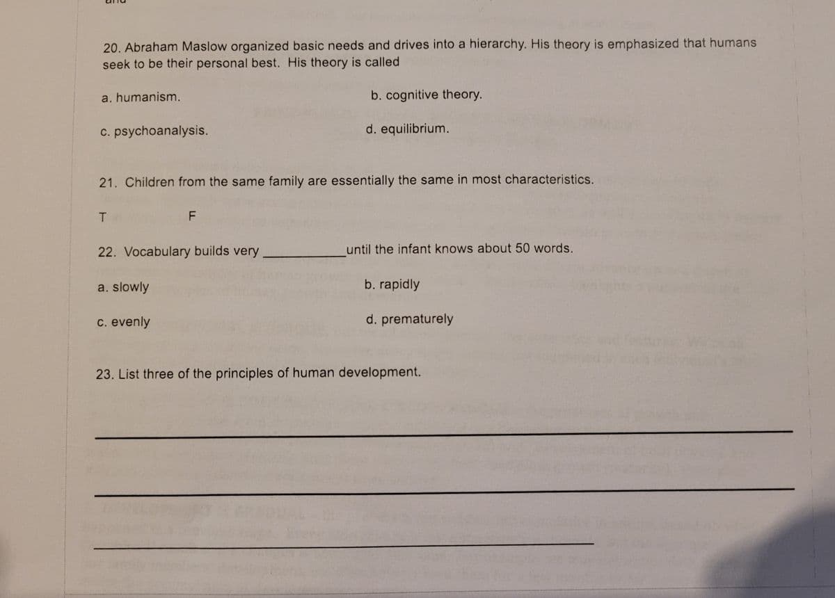 20. Abraham Maslow organized basic needs and drives into a hierarchy. His theory is emphasized that humans
seek to be their personal best. His theory is called
a. humanism.
b. cognitive theory.
c. psychoanalysis.
d. equilibrium.
21. Children from the same family are essentially the same in most characteristics.
22. Vocabulary builds very
until the infant knows about 50 words.
a. slowly
b. rapidly
c. evenly
d. prematurely
23. List three of the principles of human development.
