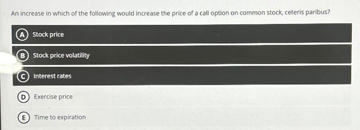 An increase in which of the following would increase the price of a call option on common stock, ceteris paribus?
A Stock price
(B) Stock price volatility
Interest rates
Exercise price
E Time to expiration