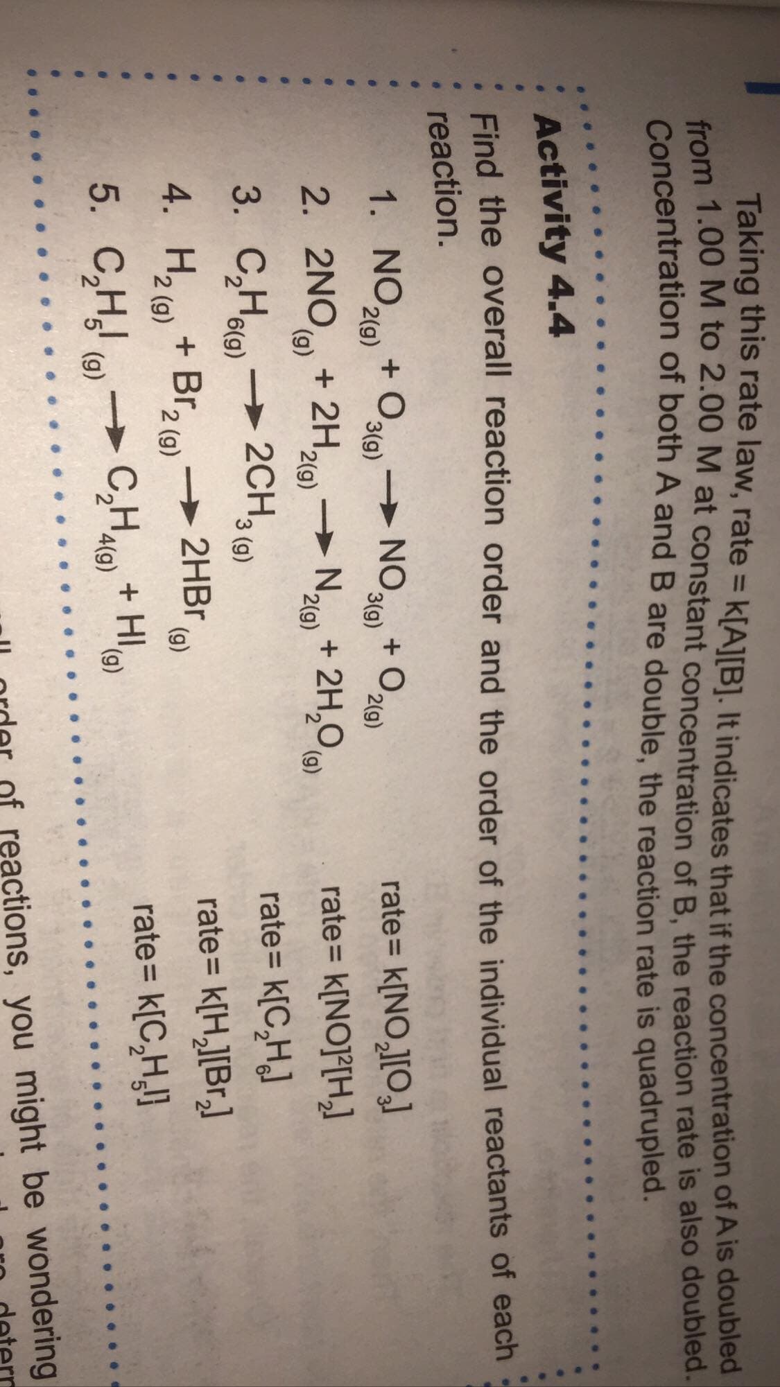 Taking this rate law, rate = k[A][B]. It indicates that if the concentration of A is doubled
from 1.00 M to 2.00 M at constant concentration of B. the reaction rate is also doubled.
Concentration of both A and B are double, the reaction rate is quadrupled.
%3D
Activity 4.4
Find the overall reaction order and the order of the individual reactants of each
reaction.
1. NO10 + O
> NO.
3(g)
+ O219)
rate= k[NO,l[O,]
2(g)
3(g)
2(g)
2. 2NO + 2H,
→ Nao) + 2H,0 9)
rate= k[NO]²[H,]
(),
2(g)
2(g)
rate= k[C,HJ
3. C,Halo)→ 2CH,
+ Br, (9)
3 (g)
4. H2 (9)
→ 2HBR
(g)
rate= k[H,][Br,]
rate= k[C,H}
5. C,H (0)
C,H) + HI
2' '4(g)
(6),
of reactions, you might be wondering
