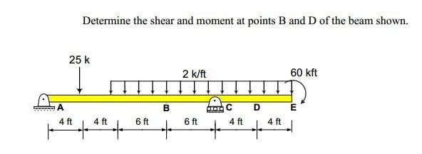 Determine the shear and moment at points B and D of the beam shown.
25 k
2 k/ft
60 kft
В
C
E
4 ft
4 ft
6 ft
6 ft
4 ft
4 ft
