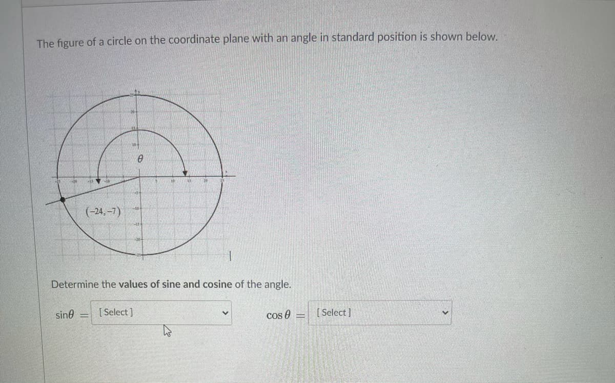 The figure of a circle on the coordinate plane with an angle in standard position is shown below.
(-24.-7)
Determine the values of sine and cosine of the angle.
sine
[ Select ]
Cos 0
[ Select ]
