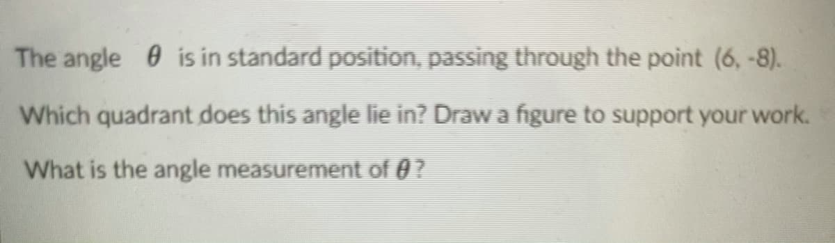 The angle 0 is in standard position, passing through the point (6, -8).
Which quadrant does this angle lie in? Draw a figure to support your work.
What is the angle measurement of 0?
