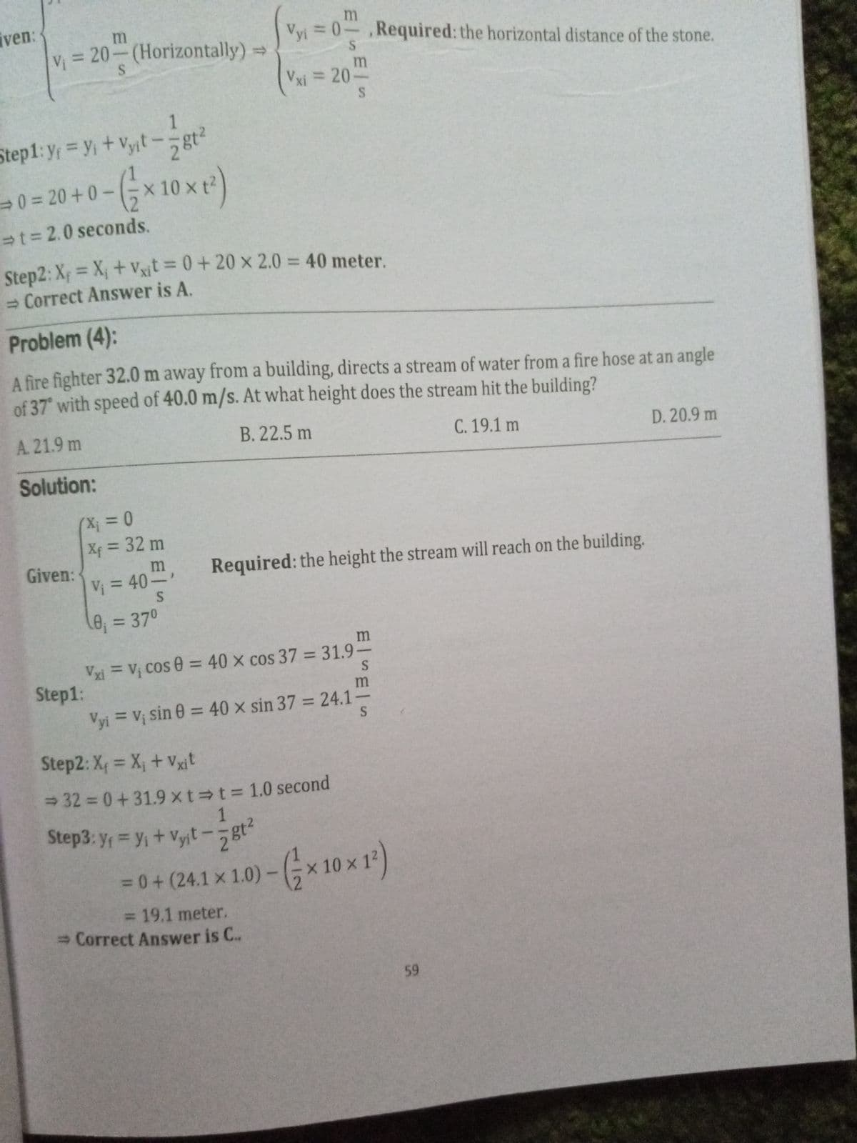 iven:
V = 20-(Horizontally)
Vyi = 0-,Required: the horizontal distance of the stone.
Vxi = 20.
1
Step1: y yi+Vyit-gt2
30%= 20 +0-
10 x t?
t= 2.0 seconds.
Step2: X = X, + vVxit = 0+ 20 x 2.0 = 40 meter.
- Correct Answer is A.
Problem (4):
A fire fighter 32.0 m away from a building, directs a stream of water from a fire hose at an angle
of 37 with speed of 40.0 m/s. At what height does the stream hit the building?
A.21.9 m
B. 22.5 m
C. 19.1 m
D. 20.9 m
Solution:
(X;%3D0
Xf = 32 m
%3D
Given:
Required: the height the stream will reach on the building.
Vi = 40-
0;=370
Vxi =V; Cos 0 = 40 x cos 37 = 31.9-
Step1:
Vyi = Vị sin 0 = 40 x sin 37 = 24.1-
%3D
%3D
%3D
%3D
Step2: X = X, + Vxit
%3D
32 =0+31.9 xt t%3D 1.0 second
Step3: y = y,+ Vyjt-gt
2812
3D0+
(24.1 x 1.0)-x 10 x 12)
3D19.1 meter.
3 Correct Answer is C..
59
S.
