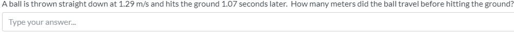 A ball is thrown straight down at 1.29 m/s and hits the ground 1.07 seconds later. How many meters did the ball travel before hitting the ground?
Type your answer.
