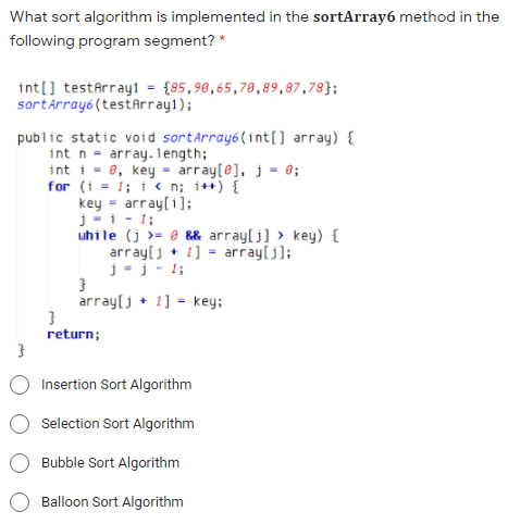 What sort algorithm is implemented in the sortArray6 method in the
following program segment? *
int[] testArray1 = {85,98,65,78,89,87,78};
sortĀrray6(testArray1);
public static void sortArray6(int[] array) {
int n = array. 1ength;
int i = 8, key - array[0], j = 0;
for (i = 1; i < n; i++) {
key = array[i];
j-i - 1;
uhile (j >= 0 && array[j] > key) {
array[j + 1] = array[j];
j=j - 1;
}
array[j + 1] = key;
return;
Insertion Sort Algorithm
Selection Sort Algorithm
Bubble Sort Algorithm
Balloon Sort Algorithm
