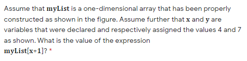 Assume that myList is a one-dimensional array that has been properly
constructed as shown in the figure. Assume further that x and y are
variables that were declared and respectively assigned the values 4 and 7
as shown. What is the value of the expression
myList[x+1]? *
