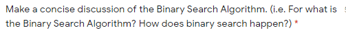 Make a concise discussion of the Binary Search Algorithm. (i.e. For what is
the Binary Search Algorithm? How does binary search happen?) *
