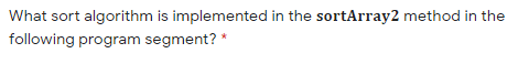 What sort algorithm is implemented in the sortArray2 method in the
following program segment? *
