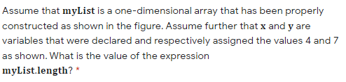 Assume that myList is a one-dimensional array that has been properly
constructed as shown in the figure. Assume further that x and y are
variables that were declared and respectively assigned the values 4 and 7
as shown. What is the value of the expression
myList.length? *
