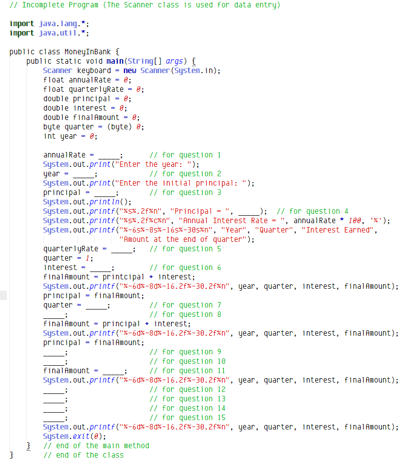 // Incomplete Program (The Scanner class is used for data entry)
import java.lang.*;
import java.util.*;
public class MoneyInBank {
public static void main(String[] args) {
Scanner keyboard = new Scanner (System.in);
float annualRate = 0;
float quarterlyRate = 0;
0;
double principal
8;
8;
double interest
double finalAmount
(byte) 0;
byte quarter
int year - 0;
// for question 1
System.out.print ("Enter the year: ");
// for question 2
annualRate =
year
System.out.print ("Enter the initial principal: ");
principal - ;
System.out.printin();
System.out.printf("%s%.2f%n", "Principal = ", _
System.out.printf ("%5%.2f%c%n", "Annual Interest Rate = ", annualRate * 100, '%');
System.out.printf ("%-65%-85%-165%-30s%n", "Year", "Quarter", "Interest Earned",
// for question 3
_); // for question 4
"Amount at the end of quarter");
// for question 5
quarterlyRate
quarter = 1;
interest =
// for question 6
finalAmount = printcipal + interest;
System.out.printf("%-6d%-8d%-16.2f%-30.2f%n", year, quarter, interest, finalAmount);
principal = final Amount;
quarter =
// for question 7
// for question 8
+ interest;
finalAmount = principal
System.out.printf("%-6d%-8d%-16.2f%-30.2f%n", year, quarter, interest, finalAmount);
principal = finalAmount;
// for question 9
// for question 10
// for question 11
finalAmount =
System.out.printf("%-6d%-8d%-16.2f%-30.2f%n", year, quarter, interest, finalAmount);
// for question 12
// for question 13
// for question 14
// for question 15
System.out.printf("%-6d%-8d%-16.2f%-30.2f%n", year, quarter, interest, finalAmount);
System.exit (8);
// end of the main method
// end of the class
