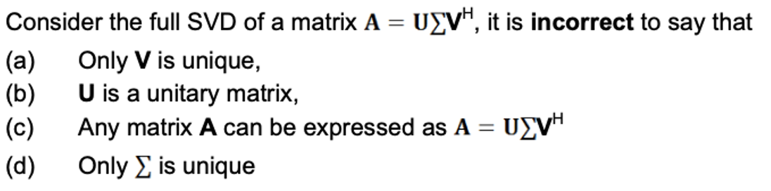 Consider the full SVD of a matrix A
=
UEVH, it is incorrect to say that
(a)
Only V is unique,
(b)
U is a unitary matrix,
(c)
Any matrix A can be expressed as A = UVH
(d)
Only Σ is unique