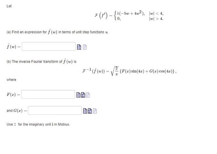 Let
(a) Find an expression for f (w) in terms of unit step functions u.
ƒ(w) -
(b) The inverse Fourier transform of f (w) is
where
F(x)=
and G(z)-
Use I for the imaginary unit i in Mobius.
F (f') = {1(-5w+4w³²), [w/ < 4,
w > 4.
F-¹(f (w))=√(F(z) sin(42) + G(z) cos(4x)},
BOD