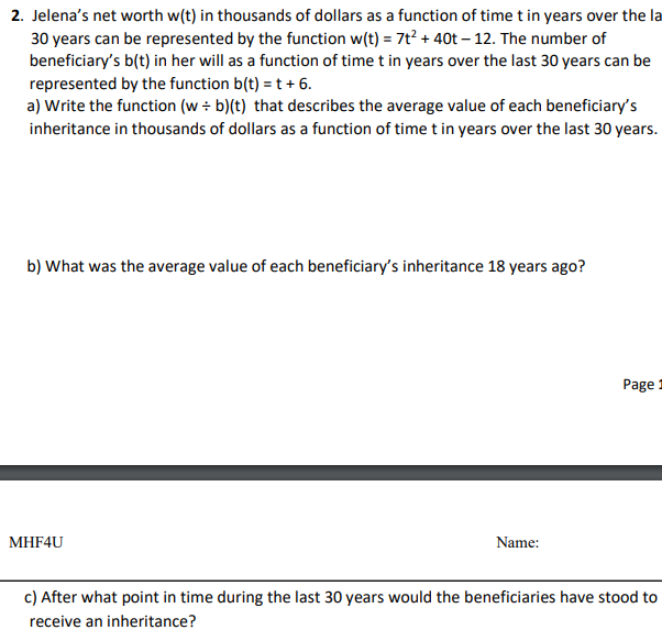 2. Jelena's net worth w(t) in thousands of dollars as a function of time t in years over the la
30 years can be represented by the function w(t) = 7t² + 40t-12. The number of
beneficiary's b(t) in her will as a function of time t in years over the last 30 years can be
represented by the function b(t) = t + 6.
a) Write the function (w+ b)(t) that describes the average value of each beneficiary's
inheritance in thousands of dollars as a function of time t in years over the last 30 years.
b) What was the average value of each beneficiary's inheritance 18 years ago?
MHF4U
Name:
Page:
c) After what point in time during the last 30 years would the beneficiaries have stood to
receive an inheritance?