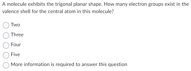 A molecule exhibits the trigonal planar shape. How many electron groups exist in the
valence shell for the central atom in this molecule?
Two
Three
Four
Five
More information is required to answer this question