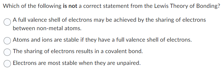 Which of the following is not a correct statement from the Lewis Theory of Bonding?
A full valence shell of electrons may be achieved by the sharing of electrons
between non-metal atoms.
Atoms and ions are stable if they have a full valence shell of electrons.
The sharing of electrons results in a covalent bond.
Electrons are most stable when they are unpaired.