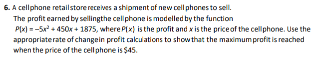 6. A cell phone retail store receives a shipment of new cell phones to sell.
The profit earned by sellingthe cell phone is modelled by the function
P(x) = -5x² + 450x + 1875, where P(x) is the profit and x is the price of the cellphone. Use the
appropriate rate of change in profit calculations to show that the maximum profit is reached
when the price of the cell phone is $45.