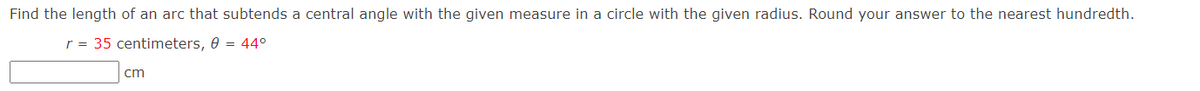 Find the length of an arc that subtends a central angle with the given measure in a circle with the given radius. Round your answer to the nearest hundredth.
r = 35 centimeters, 0 = 44°
cm