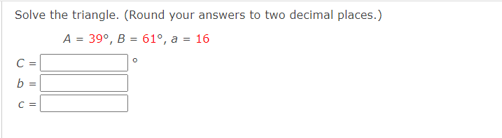 Solve the triangle. (Round your answers to two decimal places.)
A = 39°, B = 61°, a a =
C =
b=
||
C =
O
16