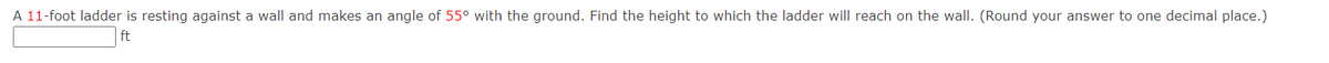 A 11-foot ladder is resting against a wall and makes an angle of 55° with the ground. Find the height to which the ladder will reach on the wall. (Round your answer to one decimal place.)
ft