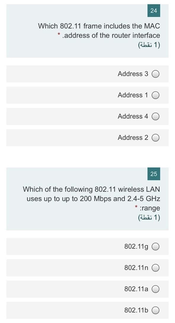 24
Which 802.11 frame includes the MAC
* .address of the router interface
(hi 1)
Address 3
Address 1
Address 4
Address 2
25
Which of the following 802.11 wireless LAN
uses up to up to 200 Mbps and 2.4-5 GHz
:range
(häi 1)
802.11g
802.11n
802.11a
802.11b
