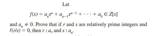 Let
f(x) = a,x" + a, p*
+ ...+ a, E Z[x]
and a, + 0. Prove that if r and s are relatively prime integers and
f(r/s) = 0, then r|a, and s | a,.
