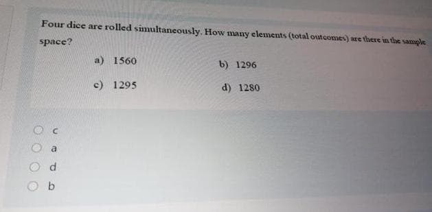 Four dice are rolled simultaneously. How many elements (total outcomes) are there in the sample
space?
a) 1560
b) 1296
c) 1295
d) 1280
b.
C.
